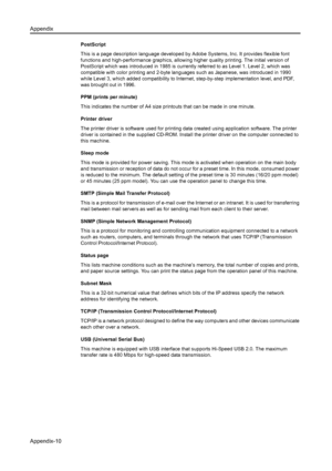 Page 140Appendix
Appendix-10
PostScript
This is a page description language developed by Adobe Systems, Inc. It provides flexible font 
functions and high-performance graphics, allowing higher quality printing. The initial version of 
PostScript which was introduced in 1985 is current ly referred to as Level 1. Level 2, which was 
compatible with color printing and 2-byte languages such as Japanese, was introduced in 1990 
while Level 3, which added compatibility to Interne t, step-by-step implementation level,...