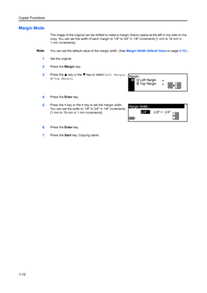 Page 20Copier Functions
1-12
Margin Mode
The image of the original can be shifted to make a margin (blank) space at the left or top side on the 
copy. You can set the width of each margin to 1/8 to 3/4 in 1/8 increments [1 mm to 18 mm in 
1 mm increments].
NoteYou can set the default value of the margin width. (See  Margin Width Default Value on page3-10.)
1Set the original.
2Press the  Margin key.
3Press the  S key or the  T key to select  Left Margin 
or  Top Margin .
4Press the Enter key.
5Press the  < key...