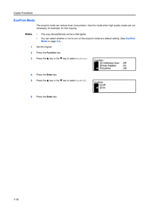 Page 24Copier Functions
1-16
EcoPrint Mode
The ecoprint mode can reduce toner consumption. Use this mode when high quality copies are not 
necessary, for example, for trial copying.
Notes• The copy densityDensity will be a little lighter.
• You can select whether or not to turn on  the ecoprint mode at a default setting. (See EcoPrint 
Mode  on page 3-4.)
1Set the original.
2Press the  Function key.
3Press the  S key or the  T key to select  EcoPrint.
4Press the Enter key.
5Press the  S key or the  T key to...