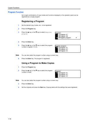 Page 26Copier Functions
1-18
Program Function
Up to eight combinations of copy modes and functions displayed on the operation panel can be 
registered as a single program.
Registering a Program
1Set the desired copy modes, etc., to be registered.
2Press the  Program key.
3Press the  S key or the  T key to select  Register 
program .
4Press the  Enter key.
5Press the  S key or the  T key to select the program 
number to register (1 to 8).
NoteYou can also select the program number using a numeric key.
6Press the...