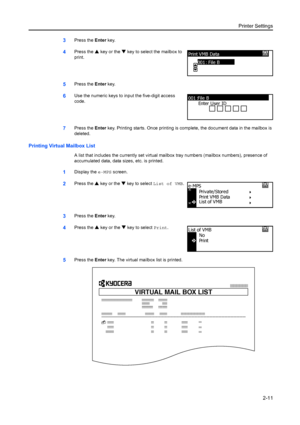 Page 37Printer Settings2-11
3Press the Enter key.
4Press the  S key or the  T key to select the mailbox to 
print.
5Press the  Enter key. 
6Use the numeric keys to in put the five-digit access 
code.
7Press the  Enter key. Printing starts. Once printing is complete, the document data in the mailbox is 
deleted.
Printing Virtual Mailbox List
A list that includes the currently  set virtual mailbox tray numbers (mailbox numbers), presence of 
accumulated data, data sizes, etc. is printed.
1Display the  e-MPS...