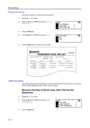 Page 38Printer Settings
2-12
Printing Code Job List
Permanent code jobs in the hard disk can be printed.
1Display the e-MPS screen. 
2Press the  S key or the  T key to select  List of 
code JOB.
3Press the  Enter key.
4Press the  S key or the  T key to select  Print.
5Press the  Enter key. The code job list is printed.
e-MPS Detail Settings
The e-MPS settings such as the maximum number of documents that can be stored in the hard disk 
and the capacity assigned to each function can be changed.
Maximum Number of...