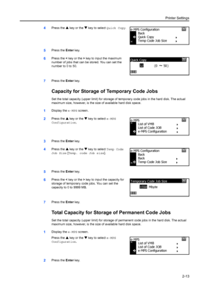 Page 39Printer Settings2-13
4Press the S key or the  T key to select Quick Copy .
5Press the Enter key.
6Press the  < key or the  > key to input the maximum 
number of jobs that can be stored. You can set the 
number to 0 to 50.
7Press the  Enter key.
Capacity for Storage of Temporary Code Jobs
Set the total capacity (upper limit) for storage of  temporary code jobs in the hard disk. The actual 
maximum size, however, is the size of available hard disk space. 
1Display the  e-MPS screen. 
2Press the S key or...