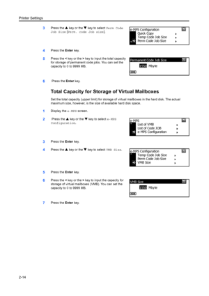 Page 40Printer Settings
2-14
3Press the S key or the  T key to select  Perm Code 
Job Size [ Perm. code Job size ].
4Press the Enter key.
5Press the  < key or the  > key to input the total capacity 
for storage of permanent code jobs. You can set the 
capacity to 0 to 9999 MB.
6 Press the  Enter key.
Total Capacity for Storage of Virtual Mailboxes
Set the total capacity (upper limit) for storage of  virtual mailboxes in the hard disk. The actual 
maximum size, however, is the size of available hard disk space....