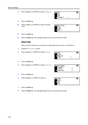 Page 42Printer Settings
2-16
8Press the S key or the  T key to select  Change #.
9Press the Enter key.
10Press the  S key or the  T key to select the frame 
mode.
11Press the  Enter key.
12Press the  Reset key. The message display retu rns to the printer basic screen.
EtherTalk
When using this machine by connecting to  an Apple Macintosh computer, turn EtherTalk  On.
1Display the Interface screen.
2Press the S key or the  T key to select  Network.
3Press the Enter key.
4Press the  S key or the  T key to select...