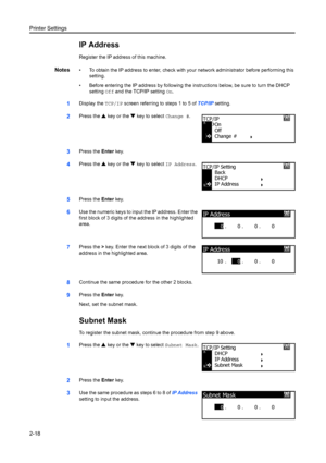 Page 44Printer Settings
2-18
IP Address
Register the IP address of this machine.
Notes• To obtain the IP address to enter, check with your network administrator before performing this setting.
• Before entering the IP address by following the  instructions below, be sure to turn the DHCP 
setting  Off and the TCP/IP setting On.
1Display the  TCP/IP screen referring to steps 1 to 5 of  TCP/IP setting.
2Press the  S key or the  T key to select  Change #.
3Press the Enter key.
4Press the  S key or the  T key to...