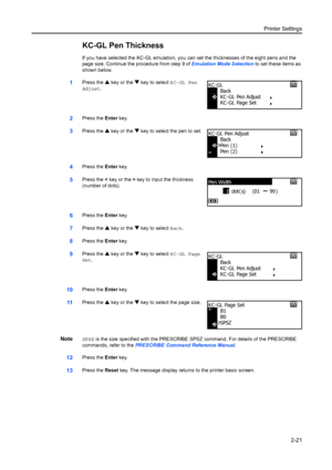 Page 47Printer Settings2-21
KC-GL Pen Thickness
If you have selected the KC-GL emulation, you ca n set the thicknesses of the eight pens and the 
page size. Continue the procedure from step 9 of  Emulation Mode Selection to set these items as 
shown below.
1Press the  S key or the  T key to select KC-GL Pen 
Adjust.
2Press the  Enter key.
3Press the  S key or the  T key to select the pen to set.
4Press the  Enter key.
5Press the  < key or the  > key to input the thickness 
(number of dots).
6Press the  Enter...