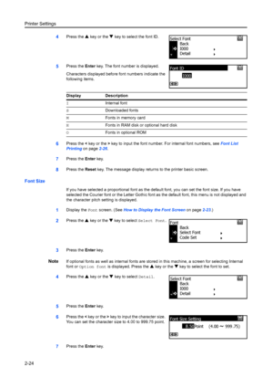 Page 50Printer Settings
2-24
4Press the S key or the  T key to select the font ID.
5Press the  Enter key. The font number is displayed.
Characters displayed before font numbers indicate the 
following items.
6Press the  < key or the  > key to input the font number. For internal font numbers, see  Font List 
Printing  on page2-26.
7Press the  Enter key.
8Press the  Reset key. The message display retu rns to the printer basic screen.
Font Size
If you have selected a proportional font as the def ault font, you can...