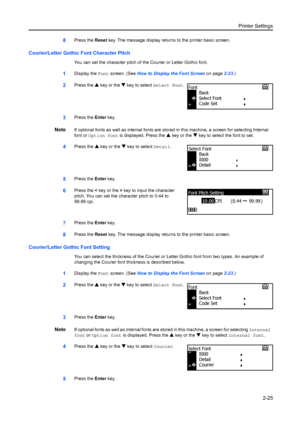 Page 51Printer Settings2-25
8Press the Reset key. The message display returns to the printer basic screen.
Courier/Letter Gothic Font Character Pitch
You can set the character pitch of the Courier or Letter Gothic font.
1Display the  Font screen. (See  How to Display the Font Screen  on page2-23.)
2Press the  S key or the  T key to select  Select Font .
3Press the Enter key.
NoteIf optional fonts as well as internal fonts are stor ed in this machine, a screen for selecting Internal 
font or Option font is...