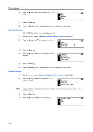 Page 52Printer Settings
2-26
6Press the S key or the  T key to select  Regular or 
Dark .
7Press the  Enter key.
8Press the  Reset key. The message display retu rns to the printer basic screen.
Code Set Selection
With the PCL6 emulation, you can select a code set.
1Display the Font screen. (See  How to Display the Font Screen  on page2-23.)
2Press the  S key or the  T key to select  Code Set.
3Press the Enter key.
4Press the  S key or the  T key to select the desired 
code set.
5Press the  Enter key.
6Press the...