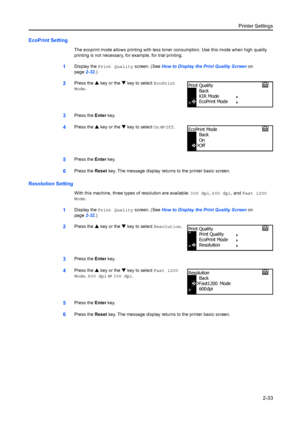 Page 59Printer Settings2-33
EcoPrint Setting
The ecoprint mode allows printing with less toner consumption. Use this mode when high quality 
printing is not necessary, for example, for trial printing.
1Display the  Print Quality screen. (See  How to Display the Print Quality Screen  on 
page 2-32.)
2Press the  S key or the  T key to select EcoPrint  
Mode.
3Press the  Enter key.
4Press the  S key or the  T key to select On or  Off.
5Press the  Enter key.
6Press the  Reset key. The message display returns to the...