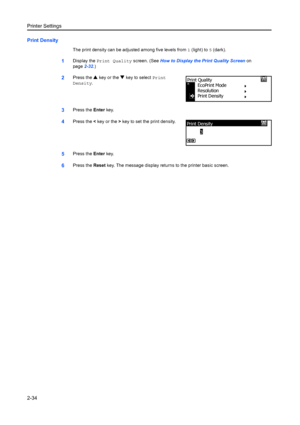 Page 60Printer Settings
2-34
Print Density
The print density can be adjusted among five levels from 1 (light) to 5 (dark).
1Display the  Print Quality  screen. (See How to Display the Print Quality Screen  on 
page 2-32.)
2Press the  S key or the  T key to select  Print 
Density .
3Press the  Enter key.
4Press the  < key or the  > key to set the print density.
5Press the  Enter key.
6Press the  Reset key. The message display retu rns to the printer basic screen.
Print Quality
EcoPr int Mode
Resolution
Print...