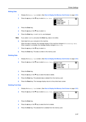 Page 63Printer Settings2-37
Writing Data 1
Display the Memory Card  screen. (See How to Display the Memory Card Screen  on page2-35.)
2Press the  S key or the  T key to select Write Data.
3Press the  Enter key.
4Press the  S key or the  T key to select OK.
5Press the  Enter key. GO and  CANCEL are displayed.
NoteIf you select  CANCEL and press the  Enter key, data is not written.
6Send data from your computer to this machine.
When the data is received, the message display of this machine changes to  Processing...