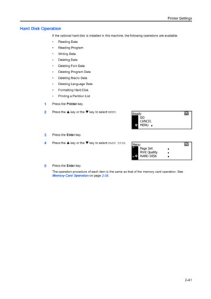 Page 67Printer Settings2-41
Hard Disk Operation
If the optional hard disk is installed in this machine, the following operations are available.
• Reading Data
• Reading Program
• Writing Data
• Deleting Data
• Deleting Font Data
• Deleting Program Data
• Deleting Macro Data
• Deleting Language Data
• Formatting Hard Disk
• Printing a Partition List
1Press the Printer key.
2Press the  S key or the  T key to select MENU .
3Press the Enter key.
4Press the  S key or the  T key to select HARD DISK.
5Press the  Enter...