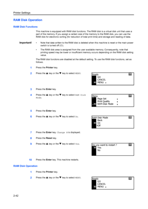 Page 68Printer Settings
2-42
RAM Disk Operation
RAM Disk Functions
This machine is equipped with RAM disk functions. The RAM disk is a virtual disk unit that uses a 
part of the memory. If you assign a certain size of the memory to the RAM disk, you can use the 
RAM disk for electronic sorting (for reduction of total print time) and storage and reading of data. 
Important!• Note that data written to the RAM disk is deleted  when this machine is reset or the main power 
switch is turned off ( {).
• The RAM disk...