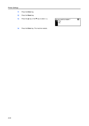 Page 70Printer Settings
2-44
11Press the Enter key.
12Press the  Reset key. 
13Press the  S key or the  T key to select  Yes.
14Press the  Enter key. This machine restarts.
Yes
No
Do you want to restart ?
Downloaded From ManualsPrinter.com Manuals 