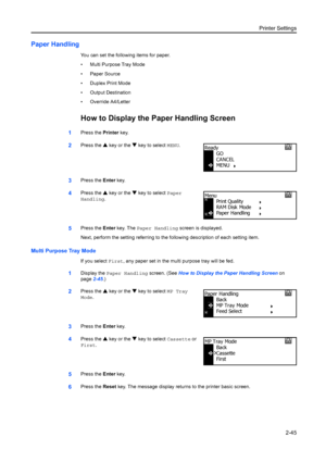 Page 71Printer Settings2-45
Paper Handling
You can set the following items for paper.
• Multi Purpose Tray Mode
• Paper Source
• Duplex Print Mode
• Output Destination
• Override A4/Letter
How to Display the Paper Handling Screen
1Press the Printer key.
2Press the  S key or the  T key to select MENU .
3Press the Enter key.
4Press the  S key or the  T key to select Paper 
Handling.
5Press the  Enter key. The  Paper Handling  screen is displayed.
Next, perform the setting referri ng to the following description...