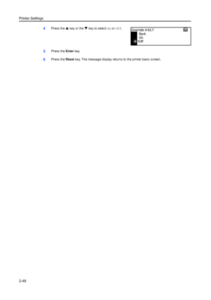 Page 74Printer Settings
2-48
4Press the S key or the  T key to select  On or  Off .
5Press the  Enter key.
6Press the  Reset key. The message display retu rns to the printer basic screen.
Back
On
Override A 4/LT
Off
Downloaded From ManualsPrinter.com Manuals 