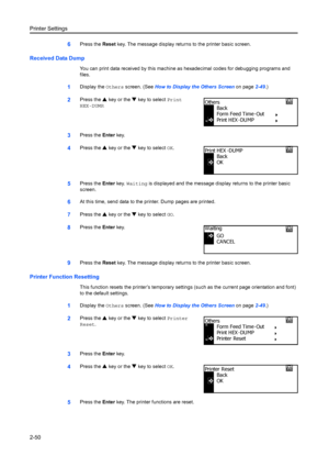 Page 76Printer Settings
2-50
6Press the Reset key. The message display retu rns to the printer basic screen.
Received Data Dump
You can print data received by this machine as hexadecimal codes for debugging programs and 
files.
1Display the Others screen. (See  How to Display the Others Screen on page 2-49.)
2Press the  S key or the  T key to select  Print 
HEX-DUMP .
3Press the Enter key.
4Press the  S key or the  T key to select  OK.
5Press the  Enter key. Waiting  is displayed and the message disp lay...