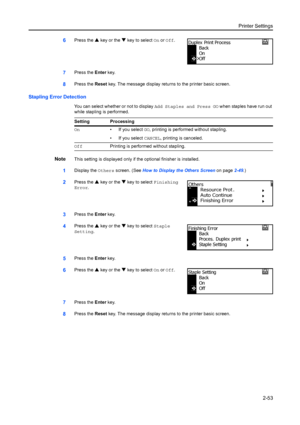 Page 79Printer Settings2-53
6Press the S key or the  T key to select On or  Off.
7Press the  Enter key.
8Press the  Reset key. The message display returns to the printer basic screen.
Stapling Error Detection
You can select whether or not to display  Add Staples and Press GO when staples have run out 
while stapling is performed.
NoteThis setting is displayed only if the optional finisher is installed.
1Display the  Others screen. (See  How to Display the Others Screen  on page2-49.)
2Press the  S key or the  T...