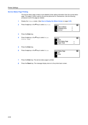 Page 80Printer Settings
2-54
Service Status Page Printing
The service status page contains more detailed printer setting information than the normal status 
page. This page is mainly used by the serv ice personnel for maintenance. Use the following 
procedure to print this page as needed.
1Display the  Others screen. (See  How to Display the Others Screen on page 2-49.)
2Press the  S key or the  T key to select  Service.
3Press the Enter key.
4Press the  S key or the  T key to select  Print 
Status Page ....