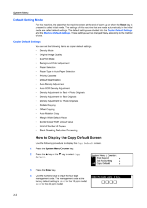 Page 82System Menu
3-2
Default Setting Mode
For this machine, the state that the machine enters at the end of warm-up or when the  Reset key is 
pressed is called initial mode. The  settings of this machine that are made automa tically in the initial 
mode are called default settings. The default settings are divided into the  Copier Default Settings 
and the  Machine Default Settings . These settings can be changed freely according to the method 
of use.
Copier Default Settings
You can set the following items...
