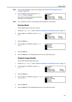 Page 83System Menu3-3
NoteThe four-digit management code can be changed. (See  Administrator Management Code 
Change  on page3-23.)
5If the management code is accepted, the  Copy 
Default screen is displayed.
Next, perform the setting re ferring to the following 
description of each setting item.
NoteThe  * (asterisk) at an item on each setting screen indicates the current setting.
Density Mode
Set the Default density mode: auto or manual.
1Display the  Copy Default screen. (See  How to Display the Copy Default...