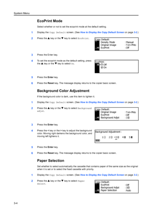 Page 84System Menu
3-4
EcoPrint Mode
Select whether or not to set the ecoprint mode at the default setting.
1Display the Copy Default screen. (See  How to Display the Copy Default Screen  on page3-2.)
2Press the  S key or the  T key to select  EcoPrint.
3Press the Enter key.
4To set the ecoprint mode as the default setting, press 
the S key or the  T key to select  On.
5Press the Enter key.
6Press the  Reset key. The message display retu rns to the copier basic screen.
Background Color Adjustment
If the...