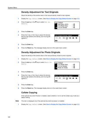 Page 88System Menu
3-8
Density Adjustment for Text Originals
Adjust the density of the central value in the manual density mode for text originals.
1Display the Copy Default  screen. (See How to Display the Copy Default Screen  on page3-2.)
2Press the  S key or the  T key to select  Txt Ori 
Density .
3Press the  Enter key.
4Press the  < key or the  > key to adjust the density. 
Moving right darkens the density, and moving left 
lightens it.
5Press the  Enter key.
6Press the  Reset key. The message display retu...