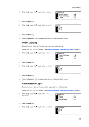 Page 89System Menu3-9
2Press the S key or the  T key to select Collate .
3Press the Enter key.
4Press the  S key or the  T key to select On or  Off.
5Press the  Enter key.
6Press the  Reset key. The message display returns to the copier basic screen.
Offset Copying
Select whether or not to set the offs et copy mode as a default setting.
1Display the Copy Default screen. (See  How to Display the Copy Default Screen on page3-2.)
2Press the  S key or the  T key to select Offset .
3Press the Enter key.
4Press the...