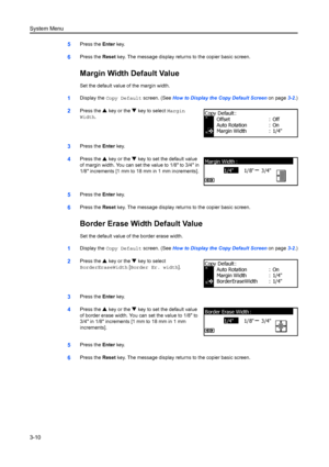 Page 90System Menu
3-10
5Press the Enter key.
6Press the  Reset key. The message display retu rns to the copier basic screen.
Margin Width Default Value
Set the default value of the margin width.
1Display the Copy Default screen. (See  How to Display the Copy Default Screen  on page3-2.)
2Press the  S key or the  T key to select  Margin 
Width .
3Press the  Enter key.
4Press the  S key or the  T key to set the default value 
of margin width. You can set the value to 1/8 to 3/4 in 
1/8 increments [1 mm to 18 mm...