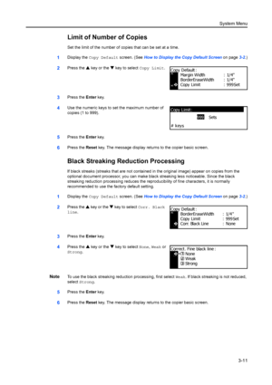 Page 91System Menu3-11
Limit of Number of Copies
Set the limit of the nu mber of copies that can be set at a time.
1Display the Copy Default screen. (See  How to Display the Copy Default Screen on page3-2.)
2Press the  S key or the  T key to select Copy Limit.
3Press the  Enter key.
4Use the numeric keys to se t the maximum number of 
copies (1 to 999).
5Press the  Enter key.
6Press the  Reset key. The message display returns to the copier basic screen.
Black Streaking Re duction Processing
If black streaks...