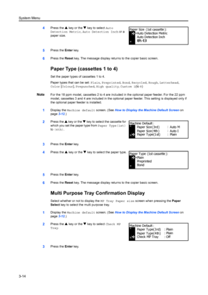 Page 94System Menu
3-14
4Press the S key or the  T key to select  Auto 
Detection Metric,  Auto Detection Inch  or a 
paper size.
5Press the  Enter key.
6Press the  Reset key. The message display retu rns to the copier basic screen.
Paper Type (cassettes 1 to 4)
Set the paper types of cassettes 1 to 4.
Paper types that can be set: Plain, Preprinted,  Bond, Recycled,  Rough, Letterhead, 
Color  [Colour ], Prepunched , High quality , Custom 1(to  8)
NoteFor the 18 ppm model, cassettes 2 to 4 are included in the...