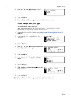 Page 95System Menu3-15
4Press the  S key or the  T key to select On or  Off.
5Press the  Enter key.
6Press the  Reset key. The message display returns to the copier basic screen.
Paper Weight for Paper Type
Set the paper weight for each paper type.
Paper weight types that can be set:  Super-Heavy, Heavy3 , Heavy2 , Heavy1 , Middle3 
[ Normal3],  Middle2 [Normal2],  Middle1 [Normal1],  Light
1Display the Machine default  screen. (See How to Display the Machine Default Screen  on 
page 3-12.)
2Press the  S key or...