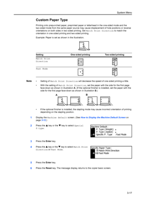 Page 97System Menu3-17
Custom Paper Type
Printing onto prepunched paper, preprinted pape r or letterhead in the one-sided mode and the 
two-sided mode from the same paper source may  cause displacement of hole positions or reverse 
orientations on both sides in two-sided printing. Set  Match Print Direction to match the 
orientation in one-sided printing and two-sided printing.
Example: Paper is set as shown in the illustration.
Note• Setting of  Match Print Direction  will decrease the speed of one-sided...