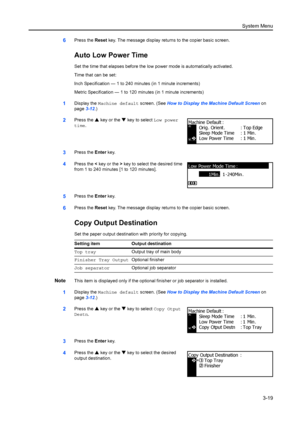 Page 99System Menu3-19
6Press the  Reset key. The message display returns to the copier basic screen.
Auto Low Power Time
Set the time that elapses before the lo w power mode is automatically activated.
Time that can be set:
Inch Specification — 1 to 240 minutes (in 1 minute increments)
Metric Specification — 1 to 120 mi nutes (in 1 minute increments) 
1Display the Machine default  screen. (See How to Display the Machine Default Screen  on 
page 3-12.)
2Press the  S key or the  T key to select  Low power...