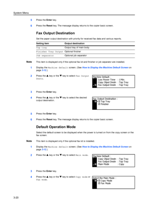 Page 100System Menu
3-20
5Press the Enter key.
6Press the  Reset key. The message display retu rns to the copier basic screen.
Fax Output Destination
Set the paper output destination with priority for received fax data and various reports.
NoteThis item is displayed only if the optional fa x kit and finisher or job separator are installed.
1Display the Machine default screen. (See  How to Display the Machine Default Screen on 
page 3-12.)
2Press the  S key or the  T key to select  Fax Output 
Destn .
3Press the...