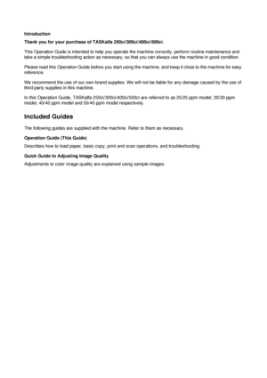 Page 2Introduction
Thank you for your purchase of TASKalfa 250ci/300ci/400ci/500ci.
This Operation Guide is intended to help you operate the machine correctly, perform routine maintenance and 
take a simple troubleshooting action as necessary, so that you can always use the machine in good condition.
Please read this Operation Guide before you start using th e machine, and keep it close to the machine for easy 
reference.
We recommend the use of our own bran d supplies. We will not be liable for any damage...