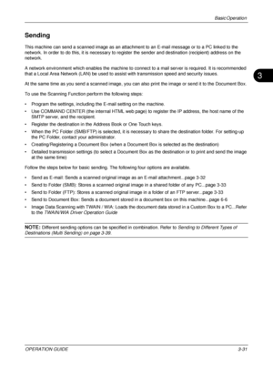 Page 103Basic Operation 
OPERATION GUIDE3-31
3
Sending
This machine can send a scanned image as an attachment to an E-mail message or to a PC linked to the 
network. In order to do this, it is necessary to register the sender and destination (recipient) address on the 
network.
A network environment which enables the machine to connect to a mail server is required. It is recommended 
that a Local Area Network (LAN) be used to assist with transmission speed and security issues.
At the same time as you send a...