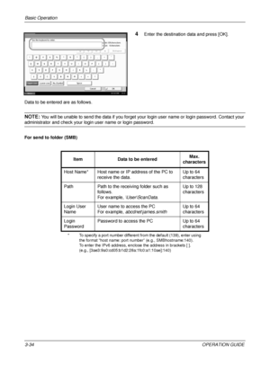 Page 106Basic Operation 
3-34OPERATION GUIDE
4Enter the destination data and press [OK].
Data to be entered are as follows.
NOTE: You will be unable to send the data  if you forget your login user name or login password. Contact your 
administrator and check your login user name or login password.
For send to folder (SMB)
Status 10/10/2008    10:10
Use the keyboard to enter.
Backspace
Upper-case Lower-case
No./Symbol Space
Cancel OK
Lower-case
!@#$%^&* ( ) _+˜
QW E R T Y U I O P { } ASDFGHJ KL : "
ZXCVBNM?...