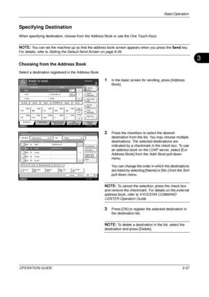 Page 109Basic Operation 
OPERATION GUIDE3-37
3
Specifying Destination
When specifying destination, choose from the Address Book or use the One Touch Keys.
NOTE: You can set the machine up so that the address book screen appears when you press the Send  key. 
For details, refer to Setting the Default Send Screen on page 8-39 .
Choosing from the Address Book
Select a destination registered in the Address Book.
1In the basic screen for sending, press [Address 
Book].
2Press the checkbox to select the desired...