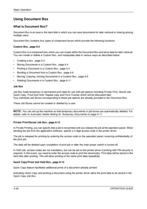 Page 112Basic Operation 
3-40OPERATION GUIDE
Using Document Box
What is Document Box?
Document Box is an area in the hard disk in which you can save documents for later retrieval or sharing among 
multiple users.
Document Box contains four types of componen t boxes which provide the following functions.
Custom Box...page 6-2
Custom Box is a component box which you can create withi n the Document Box and store data for later retrieval. 
You can create or delete a Custom Box, and manipulate data in various ways as...