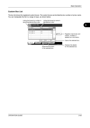 Page 115Basic Operation 
OPERATION GUIDE3-43
3
Custom Box List
The box list shows the registered custom boxes. The custom boxes can be listed by box number or by box name. 
You can manipulate the list in a range of ways, as shown below.
Custom Box.
No. Name OwnerUsed Area
Register/Edit
Box 1/1
Store File Detail Open
Custom Box Job Box Removable Memory FAX Box
Status 10/10/2008    10:10
000110%
Box
0002 20%
Box
0003 30%
User
User
User
1
2
3
Box
0001
0002
0003
Listing the boxes by number in 
ascending/descending...