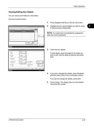 Page 117Basic Operation 
OPERATION GUIDE3-45
3
Viewing/Editing Box Details
You can check and modify box information.
Use the procedure below.
1Press [Register/Edit Box] in the box list screen.
2Highlight the box whose details you wish to check 
or edit and press [Detail/Edit].
NOTE: If a custom box is protected by a password, 
enter the correct password.
3Check the box details.
To edit details, press [Change] of the detail you 
wish to edit. Edit the detail as desired and press 
[OK].
4If you have changed the...