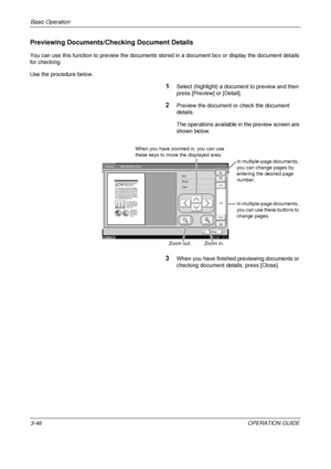 Page 118Basic Operation 
3-46OPERATION GUIDE
Previewing Documents/Checking Document Details
You can use this function to preview the documents stored in a document box or display the document details 
for checking. 
Use the procedure below.
1Select (highlight) a document to preview and then 
press [Preview] or [Detail].
2Preview the document or check the document 
details. 
The operations available in the preview screen are 
shown below.
3When you have finished previewing documents or 
checking document details,...