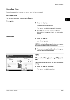 Page 121Basic Operation 
OPERATION GUIDE3-49
3
Canceling Jobs
Follow the steps below to cancel any print or send job being executed.
Canceling Jobs
You can also cancel jobs by pressing the Stop key.
Printing jobs
1Press the  Stop key.
Cancelling job  screen appears.
The current print job is temporarily interrupted.
2Select the job you wish to cancel and press 
[Cancel]. And then press [Yes] in the confirmation 
screen.
Sending jobs
1Press the  Stop key.
Job Cancel  appears.
NOTE: Pressing the  Stop key will not...