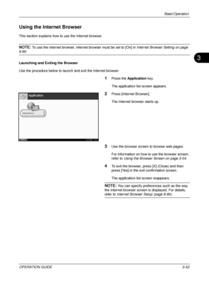 Page 125Basic Operation 
OPERATION GUIDE3-53
3
Using the Internet Browser
This section explains how to use the Internet browser.
NOTE: To use the internet browser, internet browser must be set to [On] in Internet Browser Setting on page 
8-80.
Launching and Exiting the Browser
Use the procedure below to launch and exit the Internet browser.
1Press the  Application  key.
The application list screen appears.
2Press [Internet Browser].
The Internet browser starts up.
3Use the browser screen to browse web pages.
For...