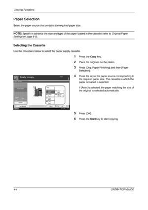 Page 130Copying Functions 
4-4OPERATION GUIDE
Paper Selection
Select the paper source that contains the required paper size.
NOTE: Specify in advance the size and type of the paper loaded in the cassette (refer to  Original/Paper 
Settings on page 8-5).
Selecting the Cassette
Use the procedure below to select the paper supply cassette.
1Press the Copy key.
2Place the originals on the platen.
3Press [Org./Paper/Finishing] and then [Paper 
Selection].
4Press the key of the paper source corresponding to 
the...