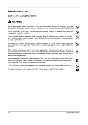 Page 14 
xiiOPERATION GUIDE
Precautions for Use
Cautions when using the machine
WARNING
Do not place metallic objects or containers with water (flower vases, flower pots, cups, etc.) on or near 
the machine. This type of situation presents a danger  of fire or electrical shock should they fall inside.
Do not remove any of the covers from the machine as there is a danger of electrical shock from high 
voltage parts inside the machine.
Do not damage, break or attempt to repair the power cord. Do not place heavy...