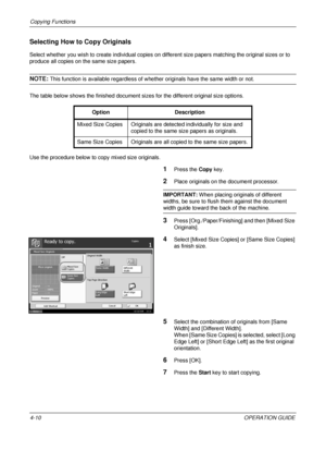 Page 136Copying Functions 
4-10OPERATION GUIDE
Selecting How to Copy Originals
Select whether you wish to create individual copies on different size papers matching the original sizes or to 
produce all copies on the same size papers.
NOTE: This function is available regardless of whether originals have the same width or not.
The table below shows the finished document sizes for the different original size options.
Use the procedure below to copy mixed size originals.
1Press the  Copy key.
2Place originals on...